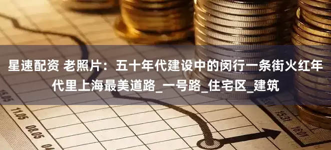 星速配资 老照片：五十年代建设中的闵行一条街火红年代里上海最美道路_一号路_住宅区_建筑