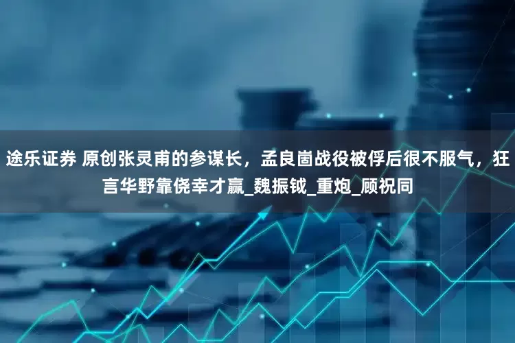 途乐证券 原创张灵甫的参谋长，孟良崮战役被俘后很不服气，狂言华野靠侥幸才赢_魏振钺_重炮_顾祝同