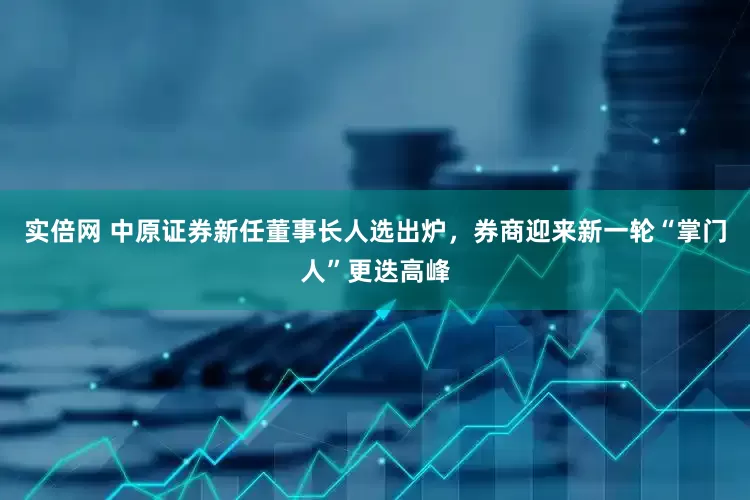 实倍网 中原证券新任董事长人选出炉，券商迎来新一轮“掌门人”更迭高峰