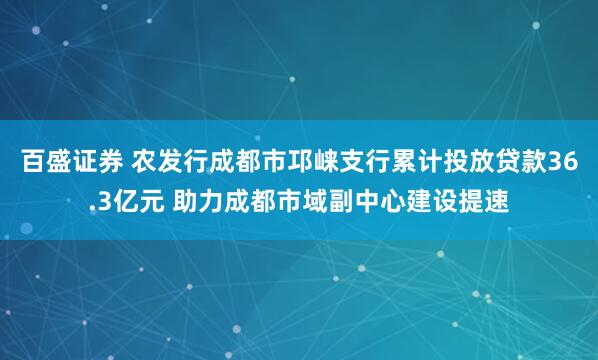 百盛证券 农发行成都市邛崃支行累计投放贷款36.3亿元 助力成都市域副中心建设提速