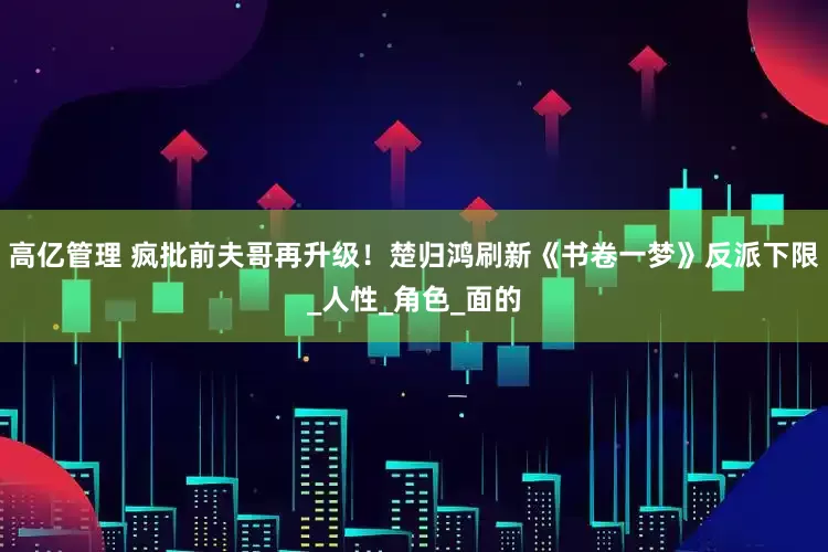 高亿管理 疯批前夫哥再升级！楚归鸿刷新《书卷一梦》反派下限_人性_角色_面的