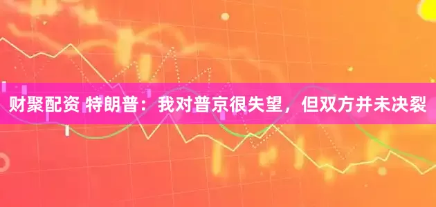 财聚配资 特朗普：我对普京很失望，但双方并未决裂