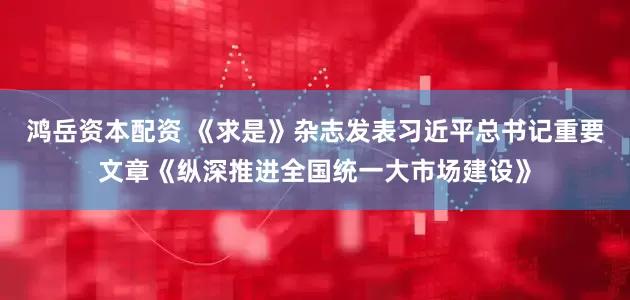 鸿岳资本配资 《求是》杂志发表习近平总书记重要文章《纵深推进全国统一大市场建设》