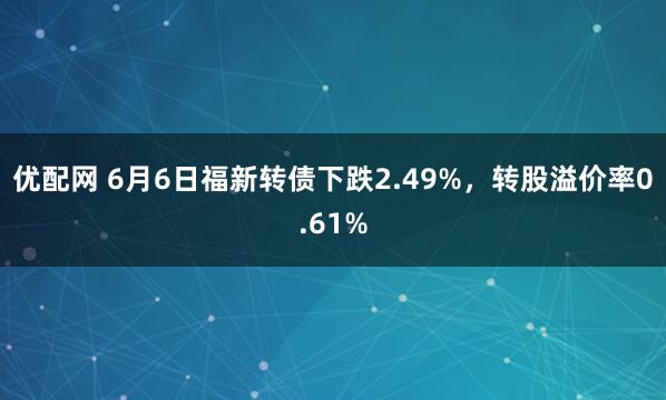 优配网 6月6日福新转债下跌2.49%，转股溢价率0.61%