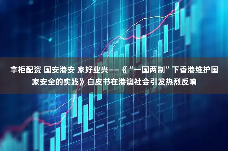 拿柜配资 国安港安 家好业兴——《“一国两制”下香港维护国家安全的实践》白皮书在港澳社会引发热烈反响