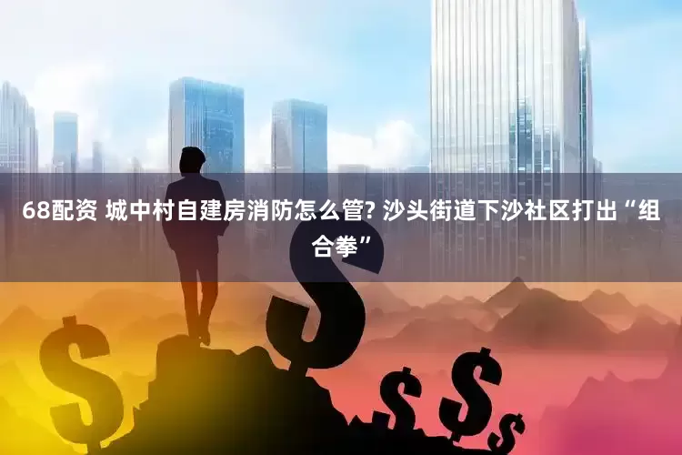 68配资 城中村自建房消防怎么管? 沙头街道下沙社区打出“组合拳”