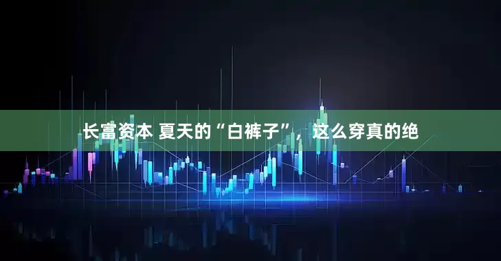 长富资本 夏天的“白裤子”，这么穿真的绝