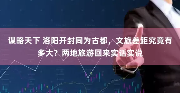 谋略天下 洛阳开封同为古都，文旅差距究竟有多大？两地旅游回来实话实说